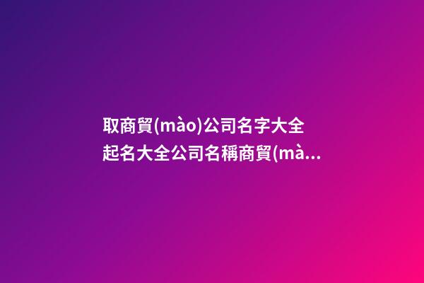 取商貿(mào)公司名字大全 起名大全公司名稱商貿(mào)